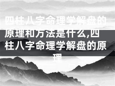 四柱八字命理学解盘的原理和方法是什么,四柱八字命理学解盘的原理