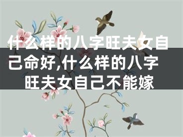 什么样的八字旺夫女自己命好,什么样的八字旺夫女自己不能嫁