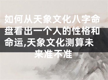 如何从天象文化八字命盘看出一个人的性格和命运,天象文化测算未来准不准