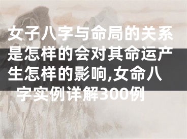 女子八字与命局的关系是怎样的会对其命运产生怎样的影响,女命八字实例详解300例