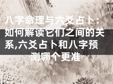 八字命理与六爻占卜：如何解读它们之间的关系,六爻占卜和八字预测哪个更准