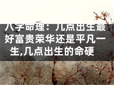 八字命理：几点出生最好富贵荣华还是平凡一生,几点出生的命硬