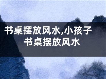 书桌摆放风水,小孩子书桌摆放风水