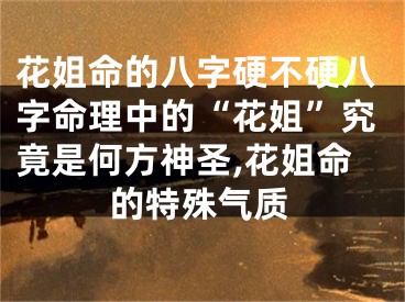 花姐命的八字硬不硬八字命理中的“花姐”究竟是何方神圣,花姐命的特殊气质
