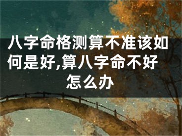 八字命格测算不准该如何是好,算八字命不好怎么办