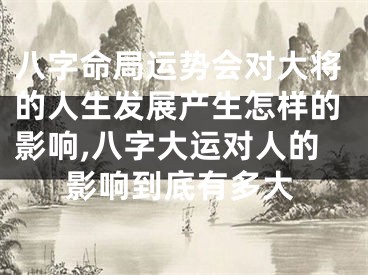 八字命局运势会对大将的人生发展产生怎样的影响,八字大运对人的影响到底有多大