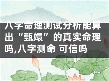 八字命理测试分析能算出“甄嬛”的真实命理吗,八字测命 可信吗