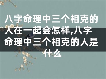八字命理中三个相克的人在一起会怎样,八字命理中三个相克的人是什么