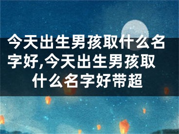 今天出生男孩取什么名字好,今天出生男孩取什么名字好带超