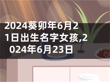 2024葵卯年6月21日出生名字女孩,2024年6月23日