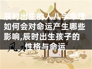 辰时出生的人八字命理如何会对命运产生哪些影响,辰时出生孩子的性格与命运