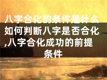 八字合化的条件是什么如何判断八字是否合化,八字合化成功的前提条件