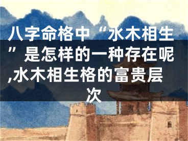 八字命格中“水木相生”是怎样的一种存在呢,水木相生格的富贵层次