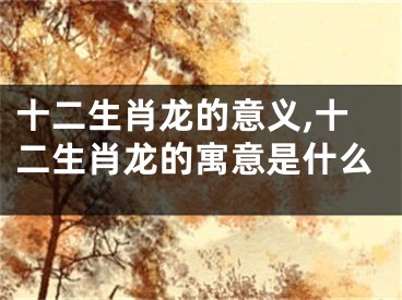 十二生肖龙的意义,十二生肖龙的寓意是什么