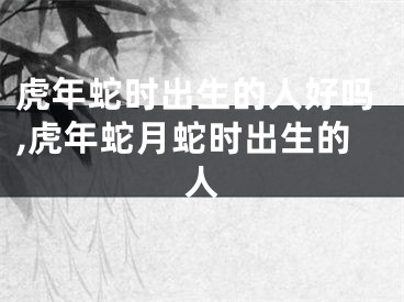 虎年蛇时出生的人好吗,虎年蛇月蛇时出生的人