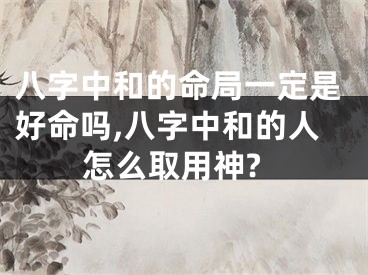 八字中和的命局一定是好命吗,八字中和的人怎么取用神?