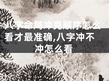 八字命局冲克顺序怎么看才最准确,八字冲不冲怎么看