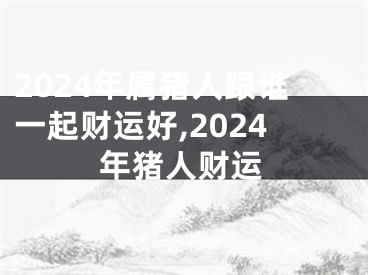 2024年属猪人跟谁一起财运好,2024年猪人财运