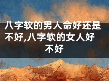 八字软的男人命好还是不好,八字软的女人好不好