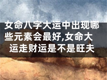 女命八字大运中出现哪些元素会最好,女命大运走财运是不是旺夫
