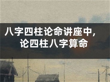 八字四柱论命讲座中,论四柱八字算命
