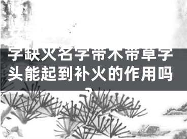女命八字缺火,女命八字缺火名字带木带草字头能起到补火的作用吗?