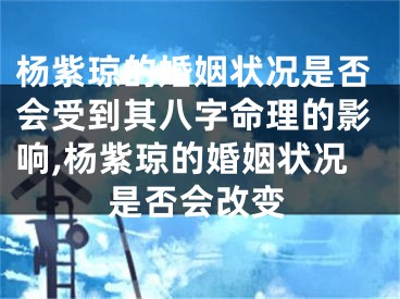 杨紫琼的婚姻状况是否会受到其八字命理的影响,杨紫琼的婚姻状况是否会改变