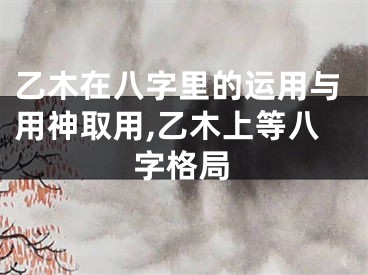 乙木在八字里的运用与用神取用,乙木上等八字格局