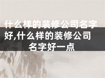 什么样的装修公司名字好,什么样的装修公司名字好一点