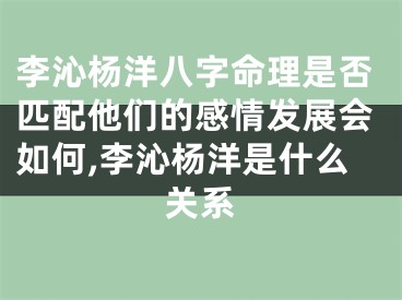 李沁杨洋八字命理是否匹配他们的感情发展会如何,李沁杨洋是什么关系