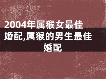 2004年属猴女最佳婚配,属猴的男生最佳婚配