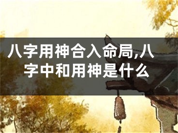八字用神合入命局,八字中和用神是什么