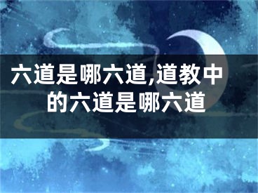 六道是哪六道,道教中的六道是哪六道