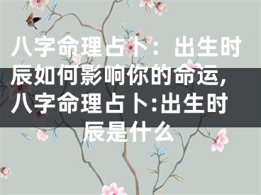 八字命理占卜:出生时辰如何影响你的命运,八字命理占卜:出生时辰是什么