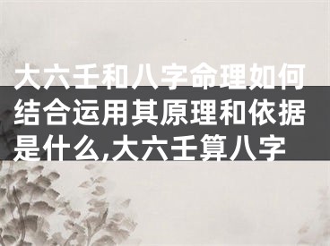 大六壬和八字命理如何结合运用其原理和依据是什么,大六壬算八字