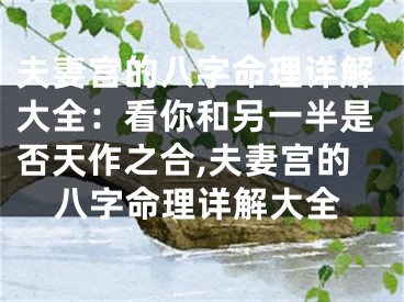 夫妻宫的八字命理详解大全:看你和另一半是否天作之合,夫妻宫的八字命理详解大全