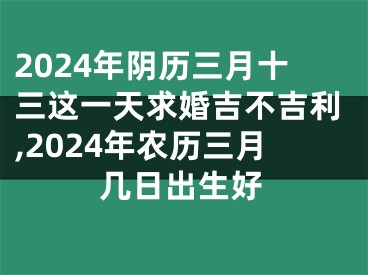 2024年阴历三月十三这一天求婚吉不吉利,2024年农历三月几日出生好