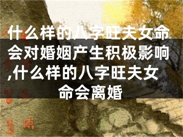 什么样的八字旺夫女命会对婚姻产生积极影响,什么样的八字旺夫女命会离婚