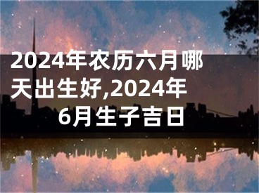2024年农历六月哪天出生好,2024年6月生子吉日