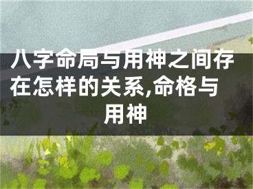 八字命局与用神之间存在怎样的关系,命格与用神