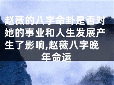赵薇的八字命卦是否对她的事业和人生发展产生了影响,赵薇八字晚年命运