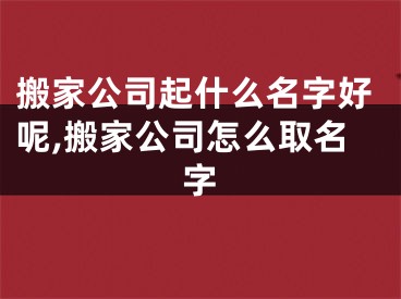 搬家公司起什么名字好呢,搬家公司怎么取名字