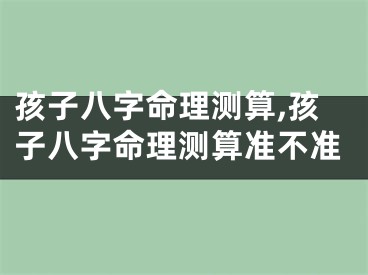 孩子八字命理测算,孩子八字命理测算准不准