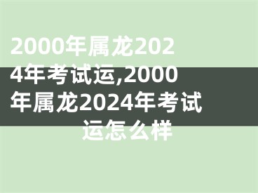 2000年属龙2024年考试运,2000年属龙2024年考试运怎么样