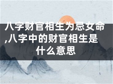 八字财官相生为忌女命,八字中的财官相生是什么意思