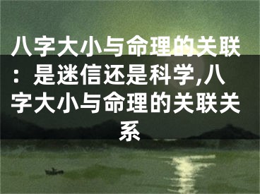 八字大小与命理的关联:是迷信还是科学,八字大小与命理的关联关系