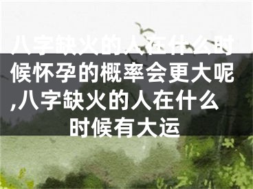 八字缺火的人在什么时候怀孕的概率会更大呢,八字缺火的人在什么时候有大运