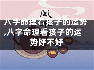 八字命理看孩子的运势,八字命理看孩子的运势好不好