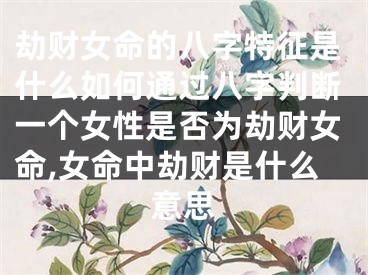 劫财女命的八字特征是什么如何通过八字判断一个女性是否为劫财女命,女命中劫财是什么意思
