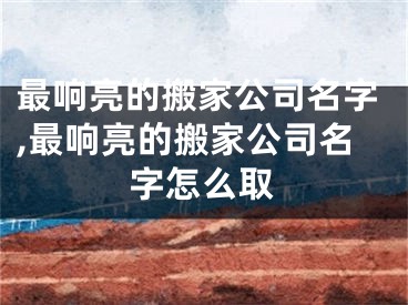 最响亮的搬家公司名字,最响亮的搬家公司名字怎么取
